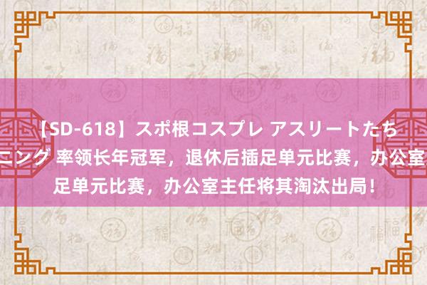 【SD-618】スポ根コスプレ アスリートたちの濡れ濡れトレーニング 率领长年冠军，退休后插足单元比赛，办公室主任将其淘汰出局！